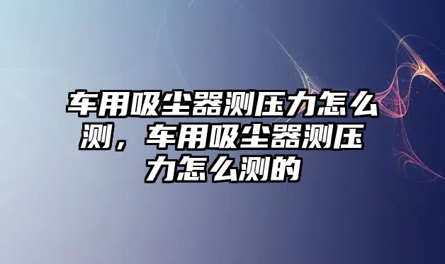 車用吸塵器測壓力怎么測，車用吸塵器測壓力怎么測的