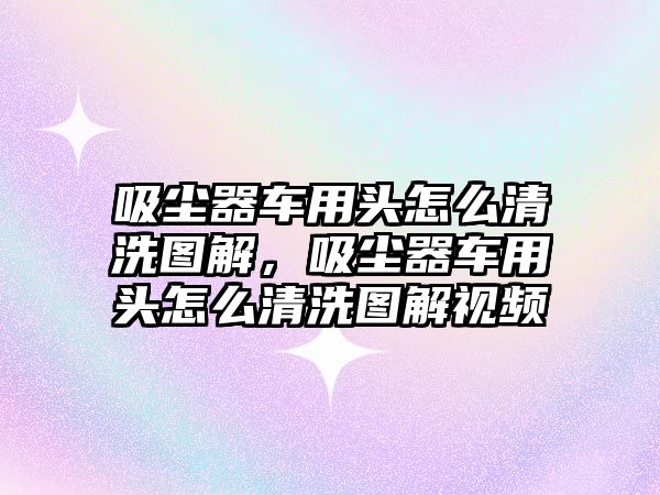 吸塵器車用頭怎么清洗圖解，吸塵器車用頭怎么清洗圖解視頻