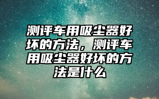 測評車用吸塵器好壞的方法，測評車用吸塵器好壞的方法是什么