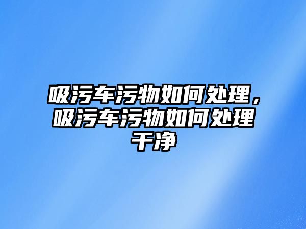 吸污車污物如何處理，吸污車污物如何處理干凈