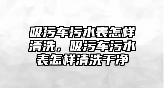 吸污車污水表怎樣清洗，吸污車污水表怎樣清洗干凈