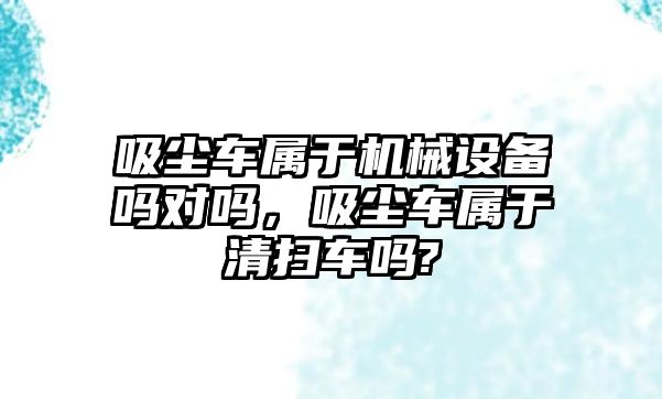 吸塵車屬于機(jī)械設(shè)備嗎對(duì)嗎，吸塵車屬于清掃車嗎?