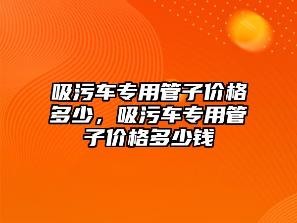 吸污車專用管子價格多少，吸污車專用管子價格多少錢