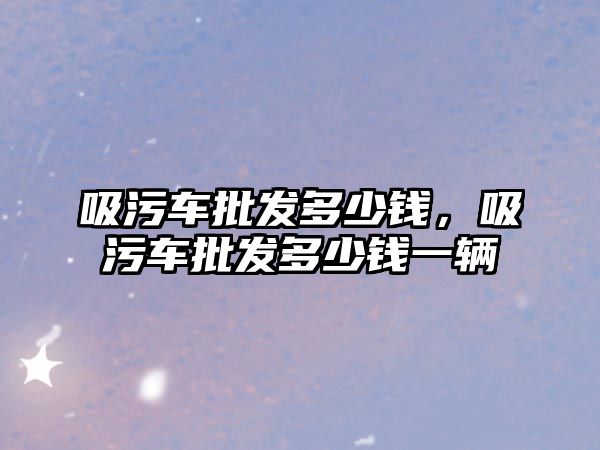 吸污車批發(fā)多少錢，吸污車批發(fā)多少錢一輛