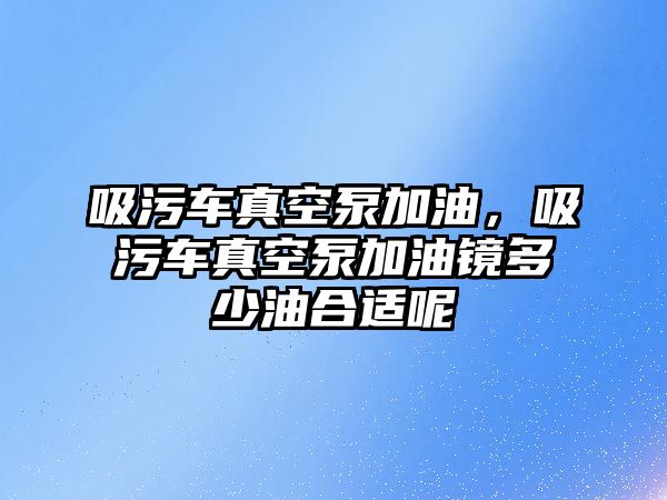 吸污車真空泵加油，吸污車真空泵加油鏡多少油合適呢