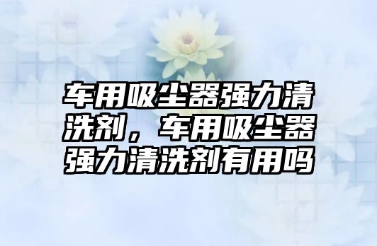 車用吸塵器強(qiáng)力清洗劑，車用吸塵器強(qiáng)力清洗劑有用嗎