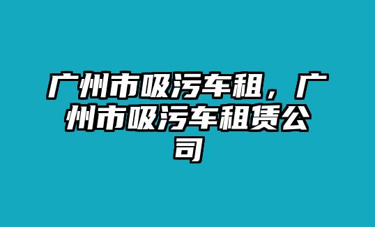 廣州市吸污車租，廣州市吸污車租賃公司