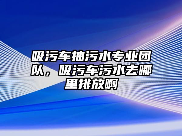 吸污車抽污水專業(yè)團隊，吸污車污水去哪里排放啊