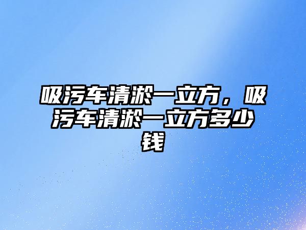 吸污車清淤一立方，吸污車清淤一立方多少錢