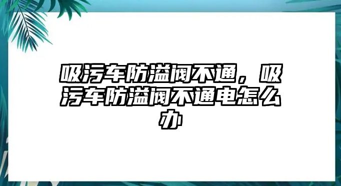 吸污車防溢閥不通，吸污車防溢閥不通電怎么辦