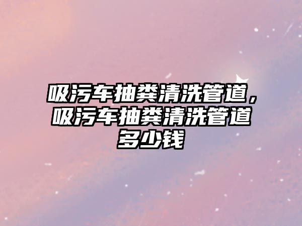 吸污車抽糞清洗管道，吸污車抽糞清洗管道多少錢