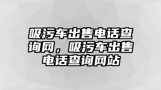 吸污車出售電話查詢網(wǎng)，吸污車出售電話查詢網(wǎng)站