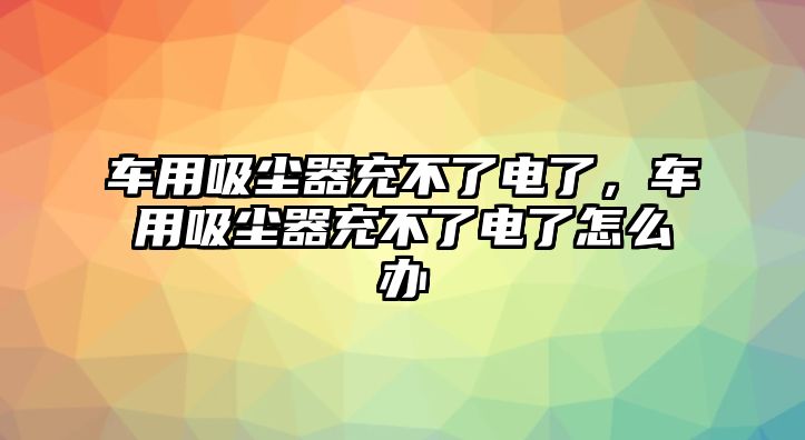 車用吸塵器充不了電了，車用吸塵器充不了電了怎么辦