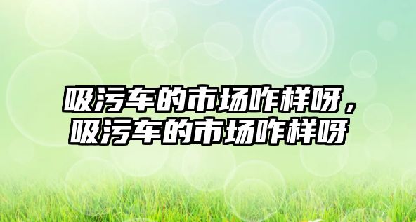 吸污車的市場咋樣呀，吸污車的市場咋樣呀