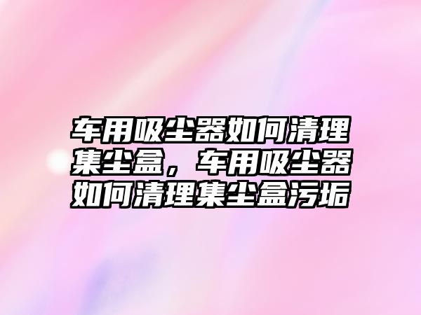 車用吸塵器如何清理集塵盒，車用吸塵器如何清理集塵盒污垢