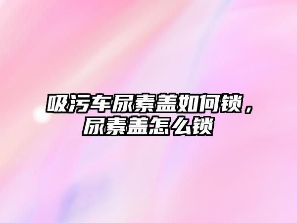 吸污車尿素蓋如何鎖，尿素蓋怎么鎖