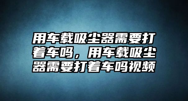 用車載吸塵器需要打著車嗎，用車載吸塵器需要打著車嗎視頻