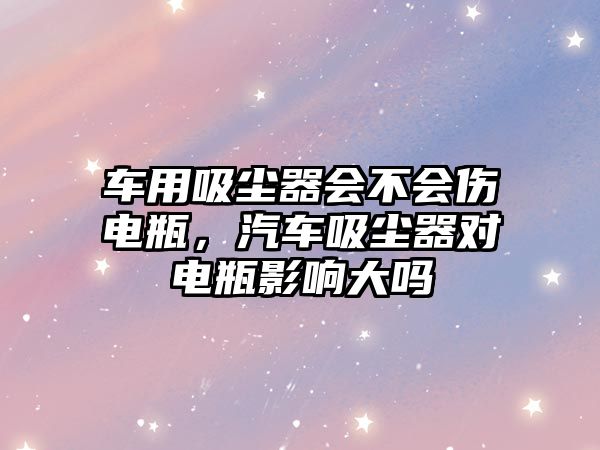 車用吸塵器會(huì)不會(huì)傷電瓶，汽車吸塵器對(duì)電瓶影響大嗎