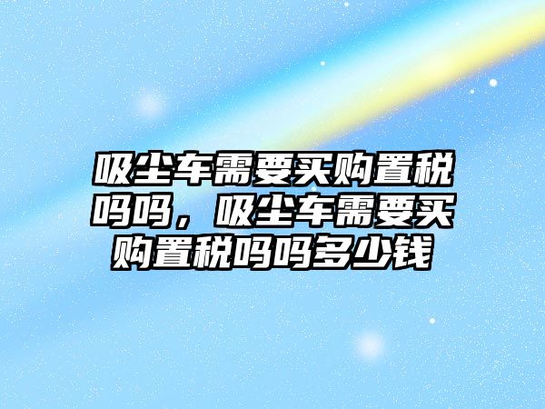 吸塵車需要買購置稅嗎嗎，吸塵車需要買購置稅嗎嗎多少錢