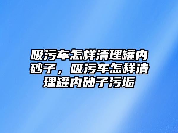 吸污車怎樣清理罐內(nèi)砂子，吸污車怎樣清理罐內(nèi)砂子污垢