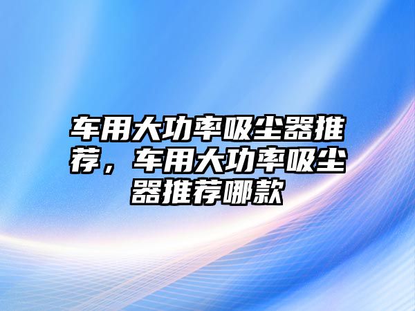 車用大功率吸塵器推薦，車用大功率吸塵器推薦哪款