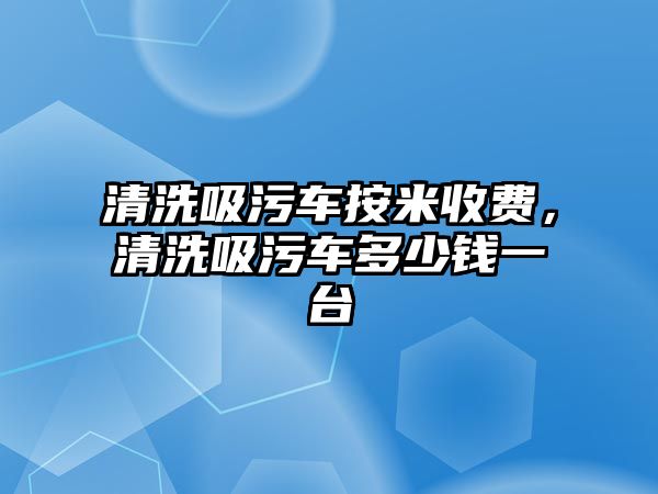 清洗吸污車按米收費，清洗吸污車多少錢一臺