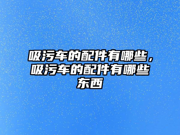 吸污車的配件有哪些，吸污車的配件有哪些東西