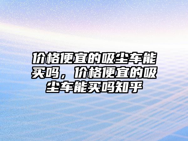 價格便宜的吸塵車能買嗎，價格便宜的吸塵車能買嗎知乎