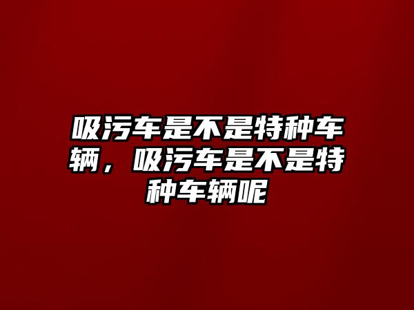 吸污車是不是特種車輛，吸污車是不是特種車輛呢