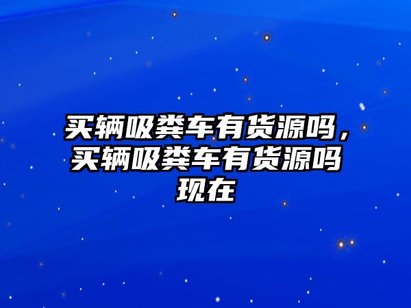 買輛吸糞車有貨源嗎，買輛吸糞車有貨源嗎現(xiàn)在