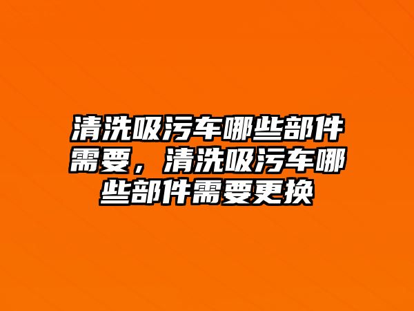 清洗吸污車哪些部件需要，清洗吸污車哪些部件需要更換