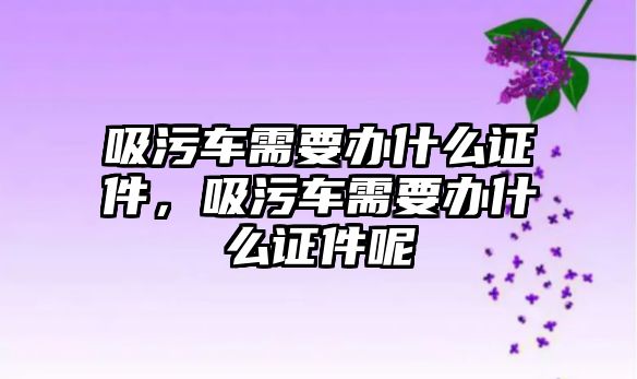 吸污車需要辦什么證件，吸污車需要辦什么證件呢