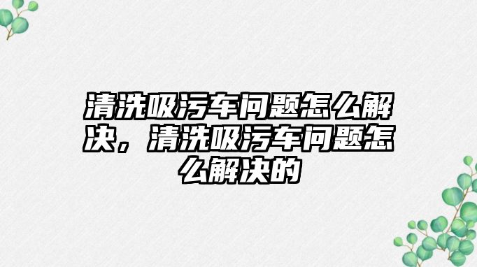 清洗吸污車問題怎么解決，清洗吸污車問題怎么解決的