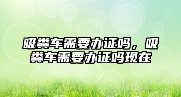 吸糞車需要辦證嗎，吸糞車需要辦證嗎現(xiàn)在