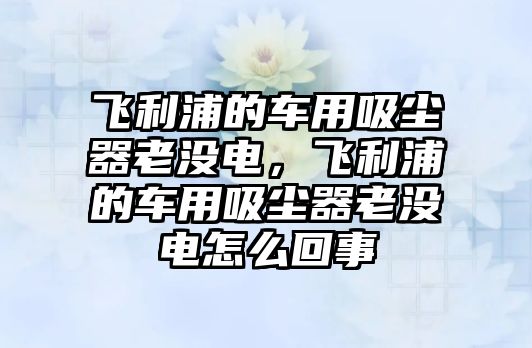 飛利浦的車用吸塵器老沒電，飛利浦的車用吸塵器老沒電怎么回事