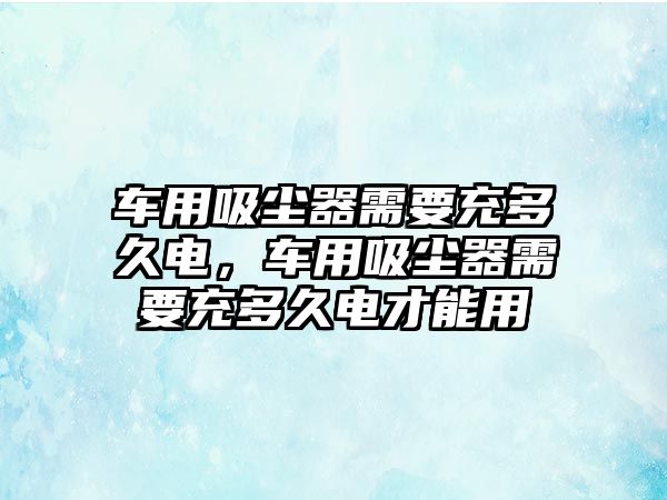 車用吸塵器需要充多久電，車用吸塵器需要充多久電才能用