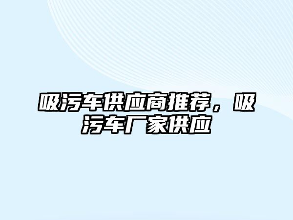 吸污車供應(yīng)商推薦，吸污車廠家供應(yīng)