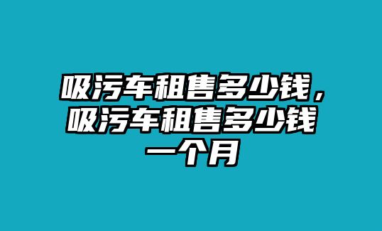 吸污車租售多少錢，吸污車租售多少錢一個(gè)月