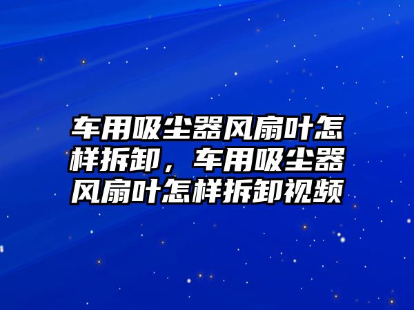 車用吸塵器風(fēng)扇葉怎樣拆卸，車用吸塵器風(fēng)扇葉怎樣拆卸視頻