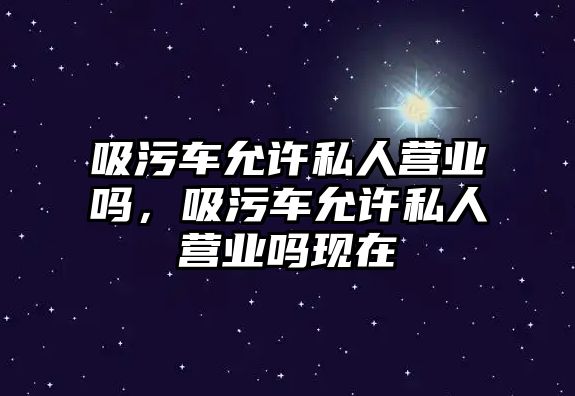 吸污車允許私人營業(yè)嗎，吸污車允許私人營業(yè)嗎現(xiàn)在