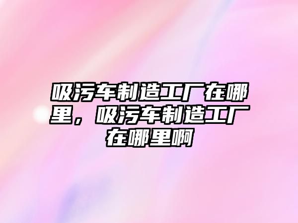 吸污車制造工廠在哪里，吸污車制造工廠在哪里啊