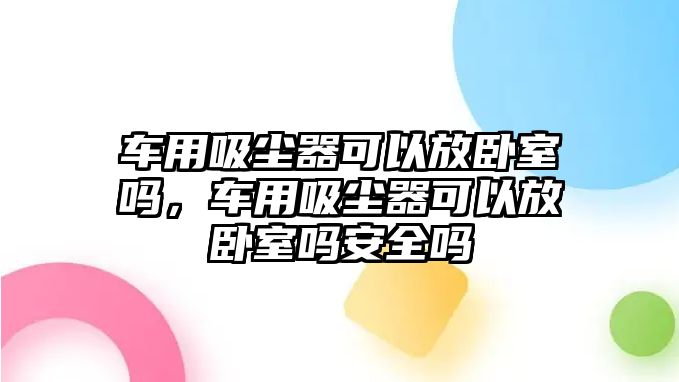 車用吸塵器可以放臥室嗎，車用吸塵器可以放臥室嗎安全嗎