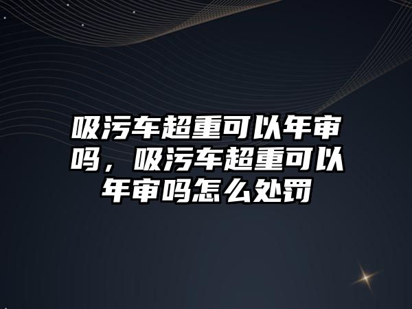 吸污車超重可以年審嗎，吸污車超重可以年審嗎怎么處罰