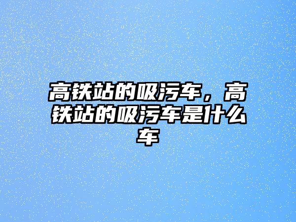 高鐵站的吸污車，高鐵站的吸污車是什么車