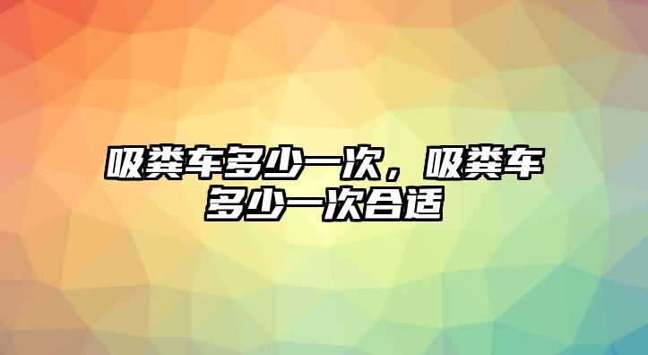 吸糞車多少一次，吸糞車多少一次合適