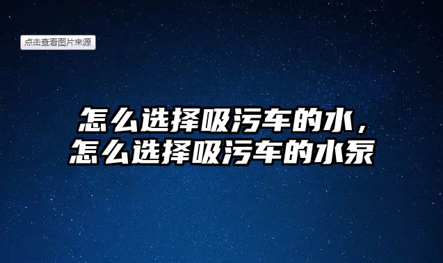 怎么選擇吸污車的水，怎么選擇吸污車的水泵