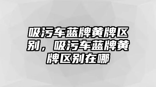 吸污車藍牌黃牌區(qū)別，吸污車藍牌黃牌區(qū)別在哪