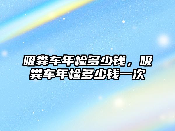 吸糞車年檢多少錢，吸糞車年檢多少錢一次