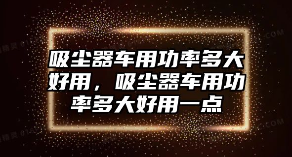 吸塵器車用功率多大好用，吸塵器車用功率多大好用一點