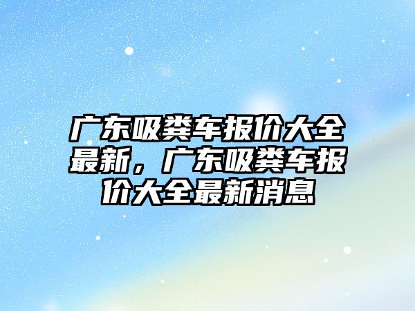 廣東吸糞車報價大全最新，廣東吸糞車報價大全最新消息